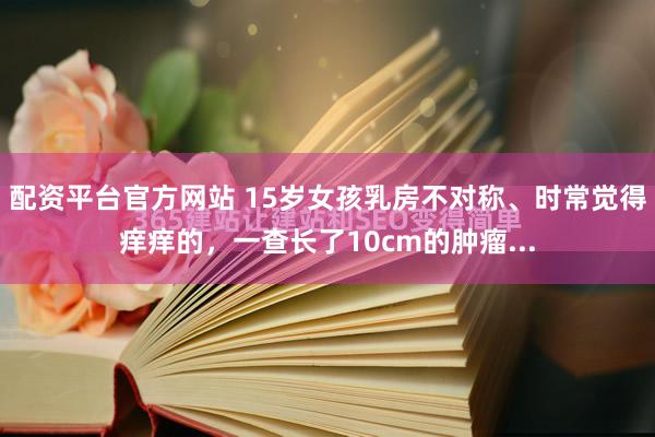 配资平台官方网站 15岁女孩乳房不对称、时常觉得痒痒的，一查长了10cm的肿瘤...