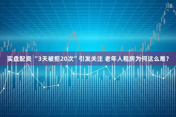 实盘配资 “3天被拒20次”引发关注 老年人租房为何这么难？