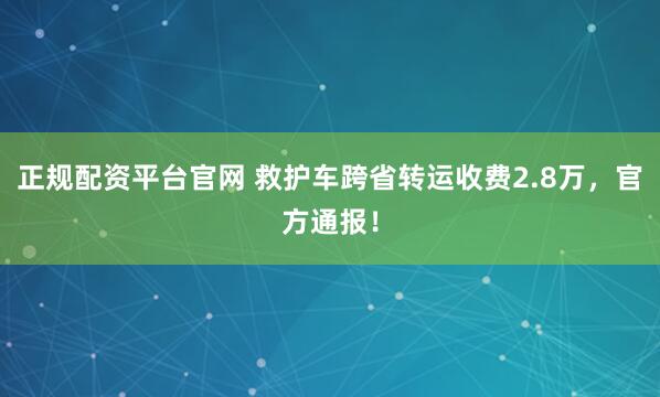 正规配资平台官网 救护车跨省转运收费2.8万，官方通报！