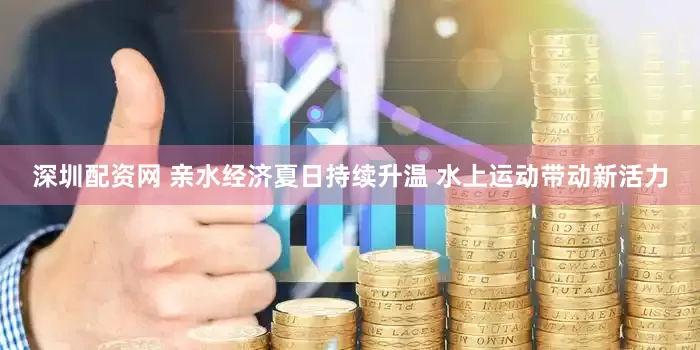 深圳配资网 亲水经济夏日持续升温 水上运动带动新活力