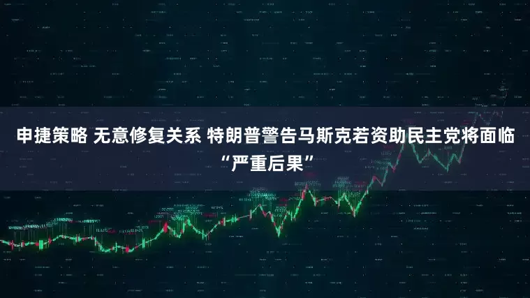 申捷策略 无意修复关系 特朗普警告马斯克若资助民主党将面临“严重后果”