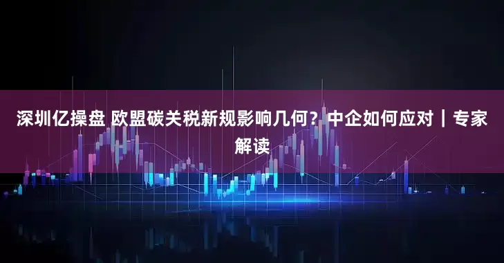 深圳亿操盘 欧盟碳关税新规影响几何？中企如何应对｜专家解读