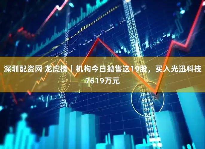深圳配资网 龙虎榜丨机构今日抛售这19股，买入光迅科技7619万元