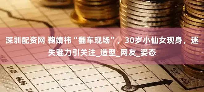 深圳配资网 鞠婧祎“翻车现场”，30岁小仙女现身，迷失魅力引关注_造型_网友_姿态
