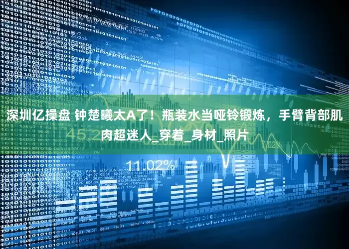 深圳亿操盘 钟楚曦太A了！瓶装水当哑铃锻炼，手臂背部肌肉超迷人_穿着_身材_照片