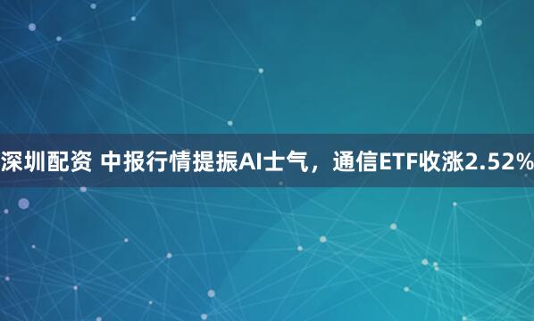 深圳配资 中报行情提振AI士气，通信ETF收涨2.52%
