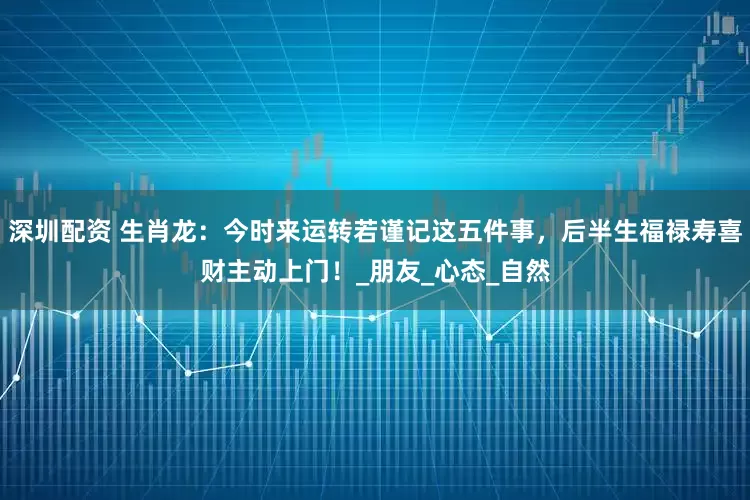 深圳配资 生肖龙：今时来运转若谨记这五件事，后半生福禄寿喜财主动上门！_朋友_心态_自然