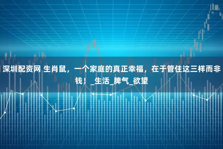 深圳配资网 生肖鼠，一个家庭的真正幸福，在于管住这三样而非钱！_生活_脾气_欲望