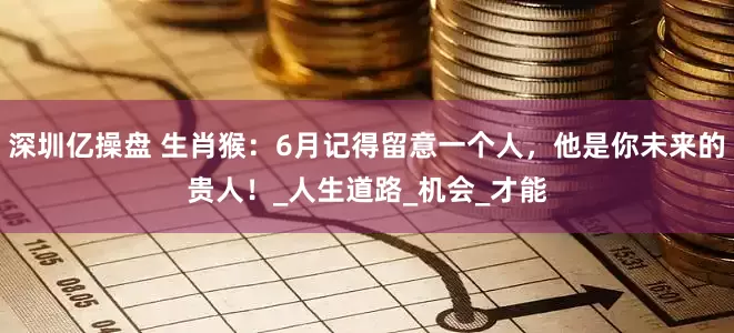 深圳亿操盘 生肖猴：6月记得留意一个人，他是你未来的贵人！_人生道路_机会_才能