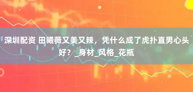 深圳配资 田曦薇又美又辣，凭什么成了虎扑直男心头好？_身材_风格_花瓶