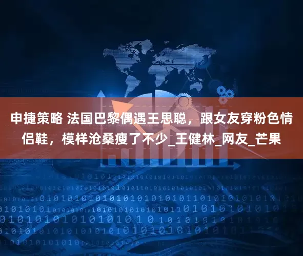 申捷策略 法国巴黎偶遇王思聪，跟女友穿粉色情侣鞋，模样沧桑瘦了不少_王健林_网友_芒果