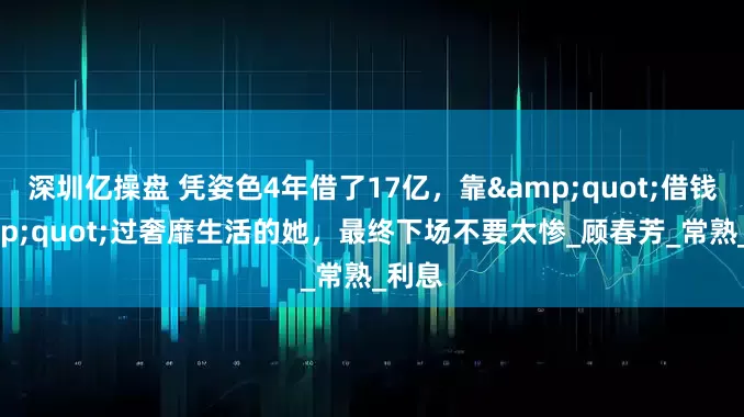 深圳亿操盘 凭姿色4年借了17亿，靠&quot;借钱&quot;过奢靡生活的她，最终下场不要太惨_顾春芳_常熟_利息