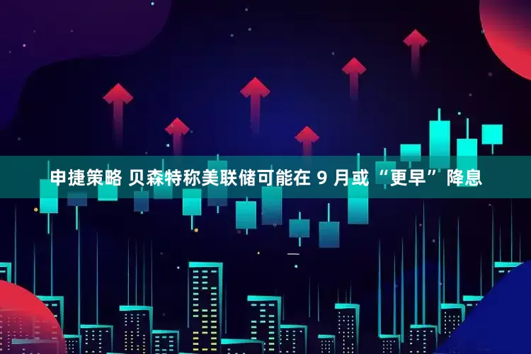 申捷策略 贝森特称美联储可能在 9 月或 “更早” 降息