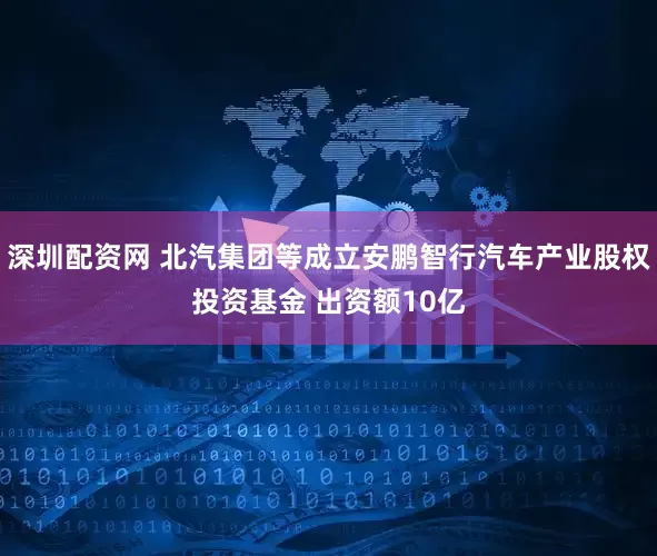 深圳配资网 北汽集团等成立安鹏智行汽车产业股权投资基金 出资额10亿