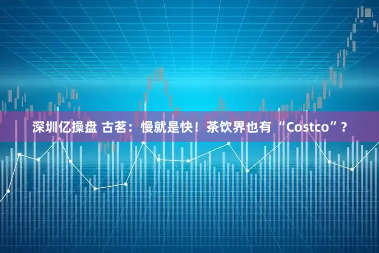 深圳亿操盘 古茗：慢就是快！茶饮界也有 “Costco”？