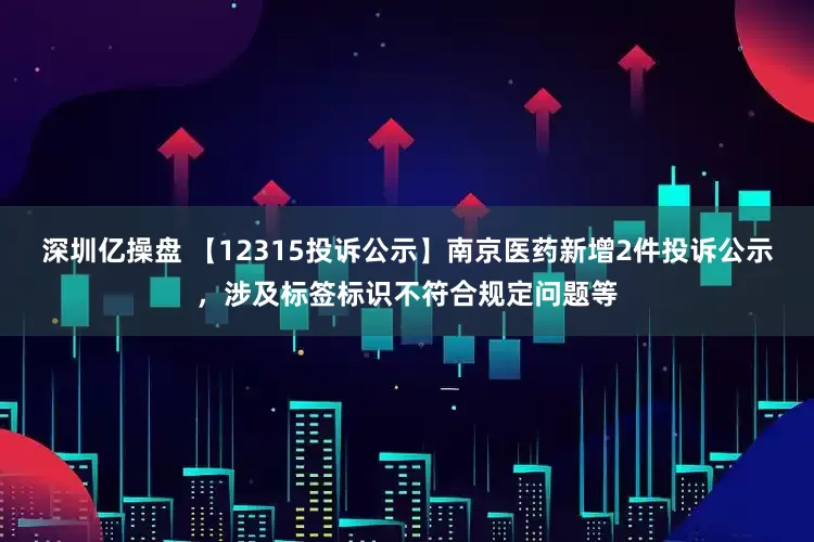 深圳亿操盘 【12315投诉公示】南京医药新增2件投诉公示，涉及标签标识不符合规定问题等
