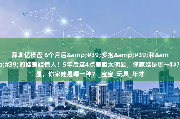 深圳亿操盘 6个月后&#39;多抱&#39;和&#39;多躺&#39;的娃差距惊人！5年后这4点差距太明显，你家娃是哪一种？_宝宝_玩具_年才