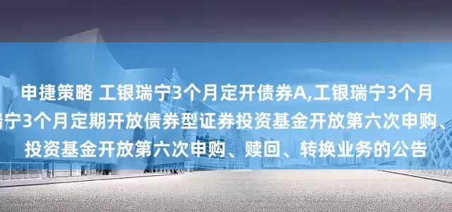 申捷策略 工银瑞宁3个月定开债券A,工银瑞宁3个月定开债券C: 工银瑞信瑞宁3个月定期开放债券型证券投资基金开放第六次申购、赎回、转换业务的公告