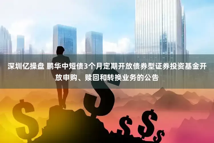 深圳亿操盘 鹏华中短债3个月定期开放债券型证券投资基金开放申购、赎回和转换业务的公告