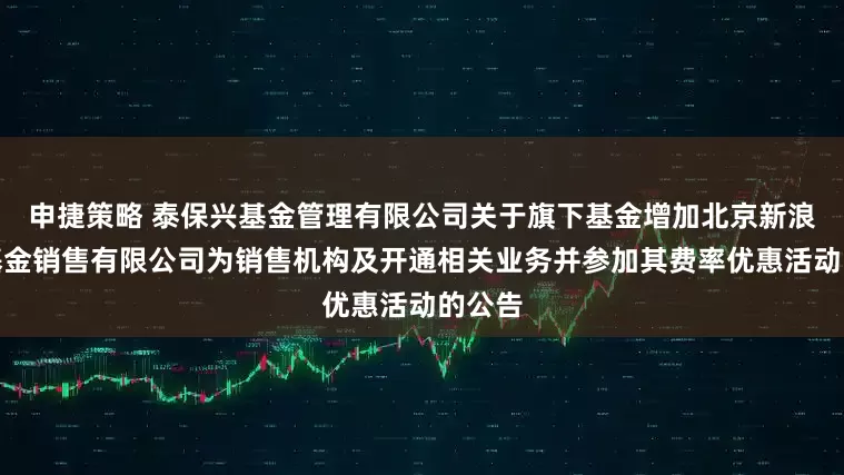 申捷策略 泰保兴基金管理有限公司关于旗下基金增加北京新浪仓石基金销售有限公司为销售机构及开通相关业务并参加其费率优惠活动的公告