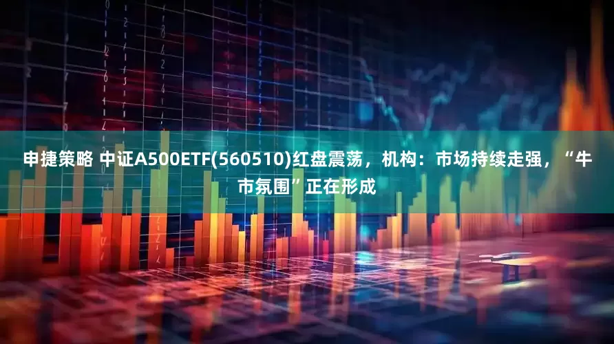 申捷策略 中证A500ETF(560510)红盘震荡，机构：市场持续走强，“牛市氛围”正在形成