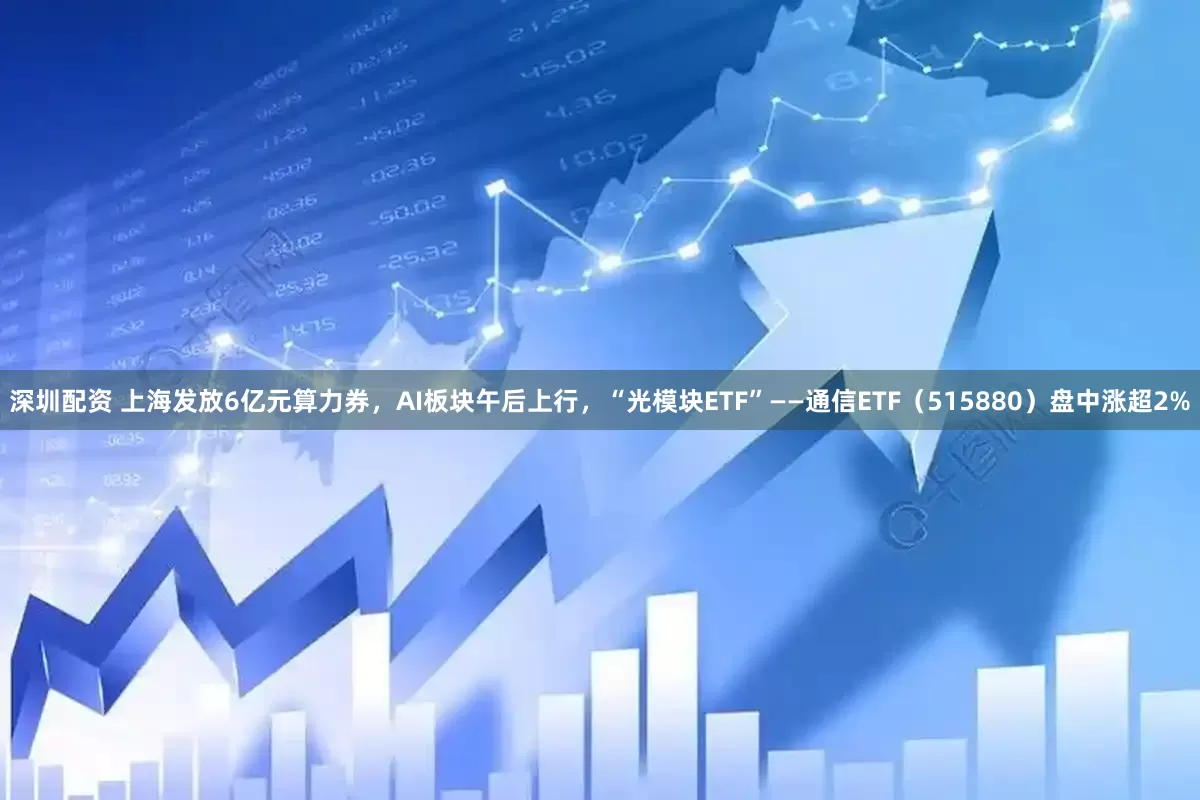 深圳配资 上海发放6亿元算力券，AI板块午后上行，“光模块ETF”——通信ETF（515880）盘中涨超2%