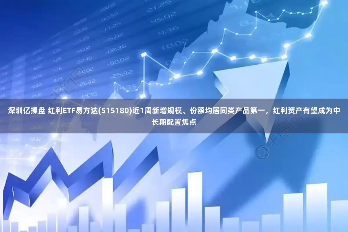 深圳亿操盘 红利ETF易方达(515180)近1周新增规模、份额均居同类产品第一，红利资产有望成为中长期配置焦点