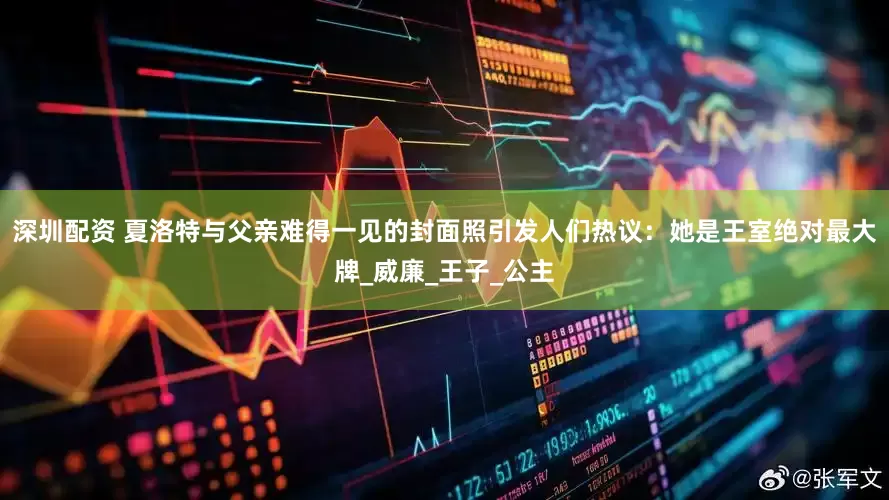 深圳配资 夏洛特与父亲难得一见的封面照引发人们热议：她是王室绝对最大牌_威廉_王子_公主