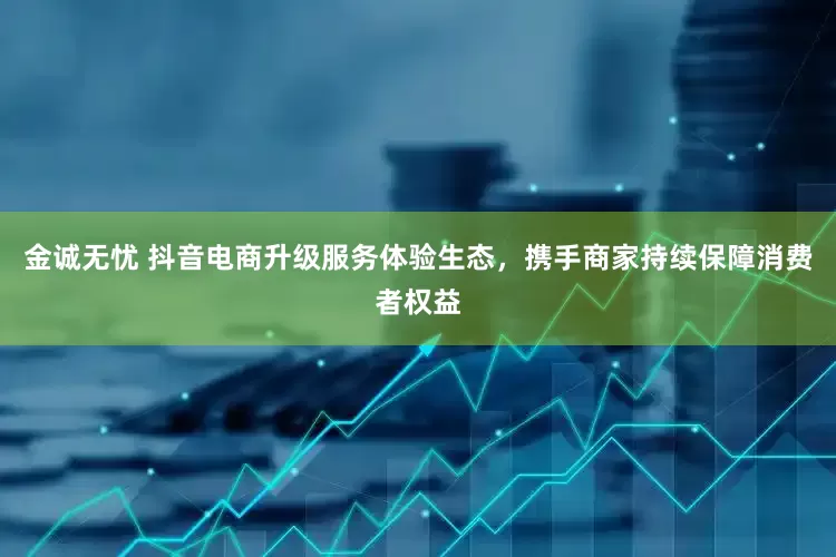 金诚无忧 抖音电商升级服务体验生态，携手商家持续保障消费者权益