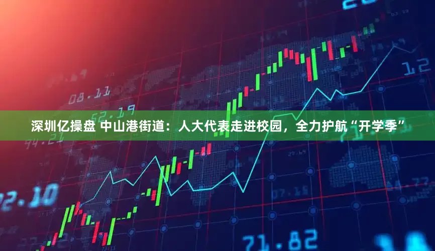深圳亿操盘 中山港街道：人大代表走进校园，全力护航“开学季”