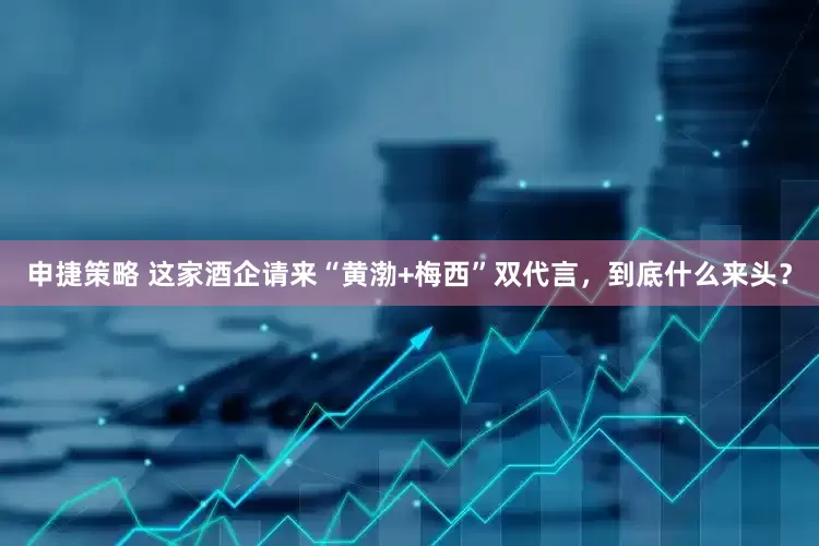 申捷策略 这家酒企请来“黄渤+梅西”双代言，到底什么来头？