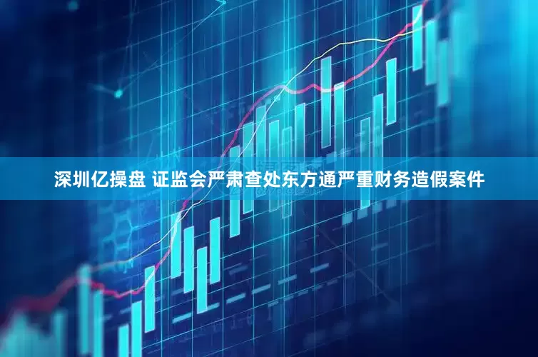 深圳亿操盘 证监会严肃查处东方通严重财务造假案件