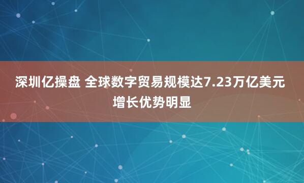 深圳亿操盘 全球数字贸易规模达7.23万亿美元 增长优势明显