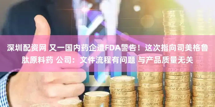 深圳配资网 又一国内药企遭FDA警告！这次指向司美格鲁肽原料药 公司：文件流程有问题 与产品质量无关