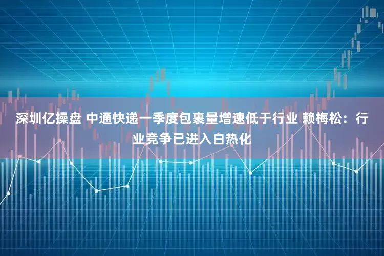 深圳亿操盘 中通快递一季度包裹量增速低于行业 赖梅松：行业竞争已进入白热化